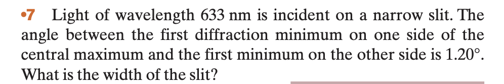 •7 Light of wavelength 633 nm is incident on a narrow slit. The
angle between the first diffraction minimum on one side of the
central maximum and the first minimum on the other side is 1.20⁰.
What is the width of the slit?