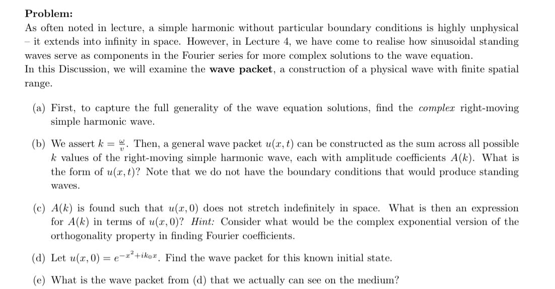 Problem:
As often noted in lecture, a simple harmonic without particular boundary conditions is highly unphysical
- it extends into infinity in space. However, in Lecture 4, we have come to realise how sinusoidal standing
waves serve as components in the Fourier series for more complex solutions to the wave equation.
In this Discussion, we will examine the wave packet, a construction of a physical wave with finite spatial
range.
(a) First, to capture the full generality of the wave equation solutions, find the complex right-moving
simple harmonic wave.
(b) We assert k = . Then, a general wave packet u(x, t) can be constructed as the sum across all possible
k values of the right-moving simple harmonic wave, each with amplitude coefficients A(k). What is
the form of u(x, t)? Note that we do not have the boundary conditions that would produce standing
waves.
(c) A(k) is found such that u(x, 0) does not stretch indefinitely in space. What is then an expression
for A(k) in terms of u(x, 0)? Hint: Consider what would be the complex exponential version of the
orthogonality property in finding Fourier coefficients.
(d) Let u(x, 0) =e-²+ikoa. Find the wave packet for this known initial state.
(e) What is the wave packet from (d) that we actually can see on the medium?