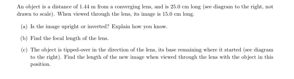 An object is a distance of 1.44 m from a converging lens, and is 25.0 cm long (see diagram to the right, not
drawn to scale). When viewed through the lens, its image is 15.0 cm long.
(a) Is the image upright or inverted? Explain how you know.
(b) Find the focal length of the lens.
(c) The object is tipped-over in the direction of the lens, its base remaining where it started (see diagram
to the right). Find the length of the new image when viewed through the lens with the object in this
position.