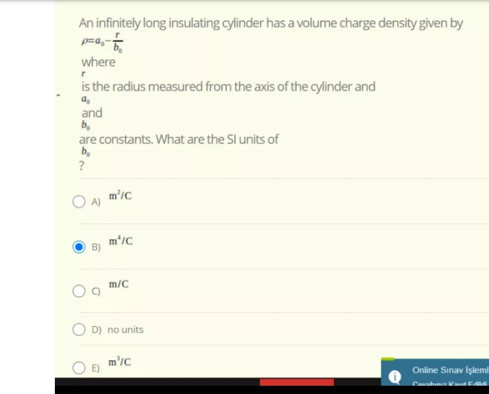 An infinitely long insulating cylinder has a volume charge density given by
p=a,-
where
is the radius measured from the axis of the cylinder and
and
bo
are constants. What are the Sl units of
b.
?
m'/c
m*/C
m/C
O D) no units
m'/C
Online Sınav İşleml
Covahunız Kast Edildi
