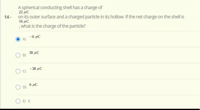 A spherical conducting shell has a charge of
22 uc
14- on its outer surface and a charged particle in its hollow. If the net charge on the shell is
16 µC
,what is the charge of the particle?
-6 uC
A)
38 µC
B)
-38 uC
6 µC
E) 0
