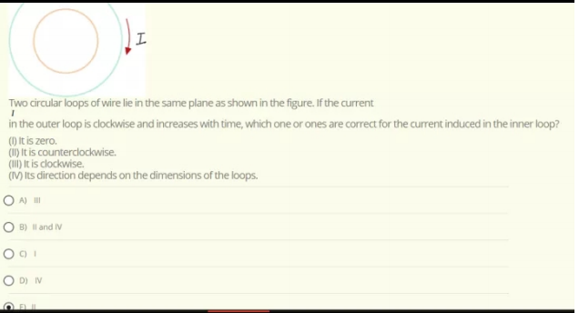 Two circular loops of wire lie in the same plane as shown in the figure. If the current
in the outer loop is clockwise and increases with time, which one or ones are correct for the current induced in the inner loop?
() It is zero.
Ciy It is counterclockwise.
(I) It is clockwise.
(V) Its direction depends on the dimensions of the loops.
O A) II
B) l and IV
O D) IV
