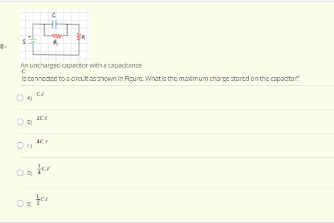 8-
An uncharged capacitor with a capacitance
is connected to a circuit as shown in Figure. What is the maximum charge stored on the capacitor?
CE
O A)
2CE
B)
4CE
O D) ce
