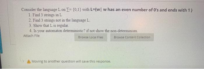 Consider the language L on = {0,1) with L={w| w has an even number of 0's and ends with 1}
1. Find 3 strings in L
2. Find 3 strings not in the language L.
3. Show that L is regular.
4. Is your automaton deterministic? if not show the non-determinism.
Attach File
Browse Local Files
Moving to another question will save this response.
Browse Content Collection