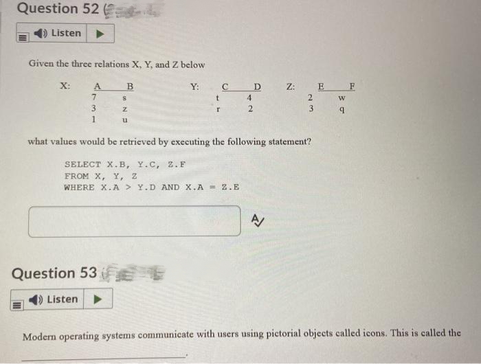 Question 52
Listen
Given the three relations X, Y, and Z below
X:
A
7
3
1
B
S
Z
u
d
Y:
Question 53 €
() Listen ▶
t
r
с
SELECT X.B, Y.C, Z.F
FROM X, Y, Z
WHERE X.A> Y.D AND X.A = 2.E
4
2
D
what values would be retrieved by executing the following statement?
Z: E
2
A
3
w
9
F
Modern operating systems communicate with users using pictorial objects called icons. This is called the