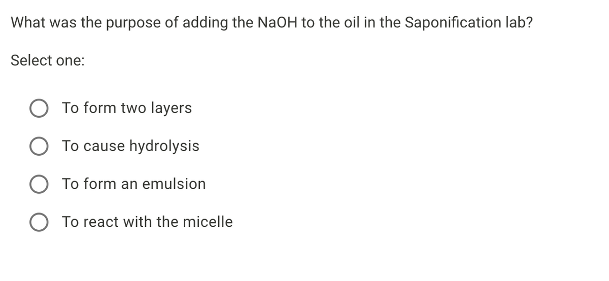 What was the purpose of adding the NaOH to the oil in the Saponification lab?
Select one:
O To form two layers
O To cause hydrolysis
O To form an emulsion
To react with the micelle
