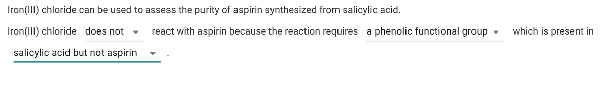 Iron(III) chloride can be used to assess the purity of aspirin synthesized from salicylic acid.
Iron(III) chloride does not
react with aspirin because the reaction requires a phenolic functional group
which is present in
salicylic acid but not aspirin
