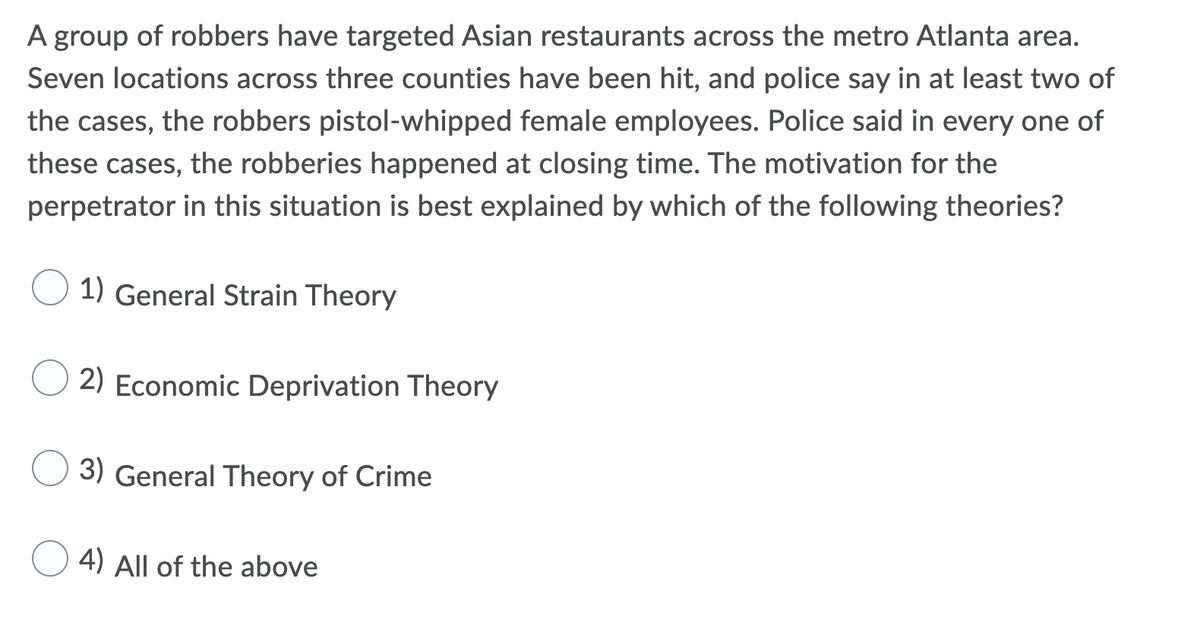 A group of robbers have targeted Asian restaurants across the metro Atlanta area.
Seven locations across three counties have been hit, and police say in at least two of
the cases, the robbers pistol-whipped female employees. Police said in every one of
these cases, the robberies happened at closing time. The motivation for the
perpetrator in this situation is best explained by which of the following theories?
1) General Strain Theory
2) Economic Deprivation Theory
3) General Theory of Crime
4) All of the above
