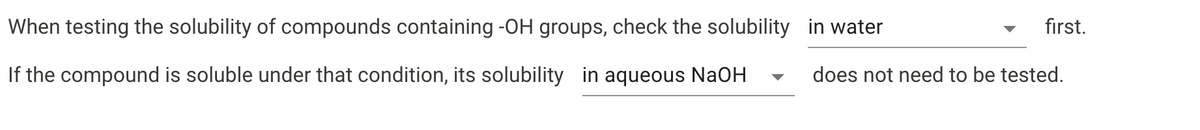 When testing the solubility of compounds containing -OH groups, check the solubility in water
first.
If the compound is soluble under that condition, its solubility in aqueous NaOH
does not need to be tested.
