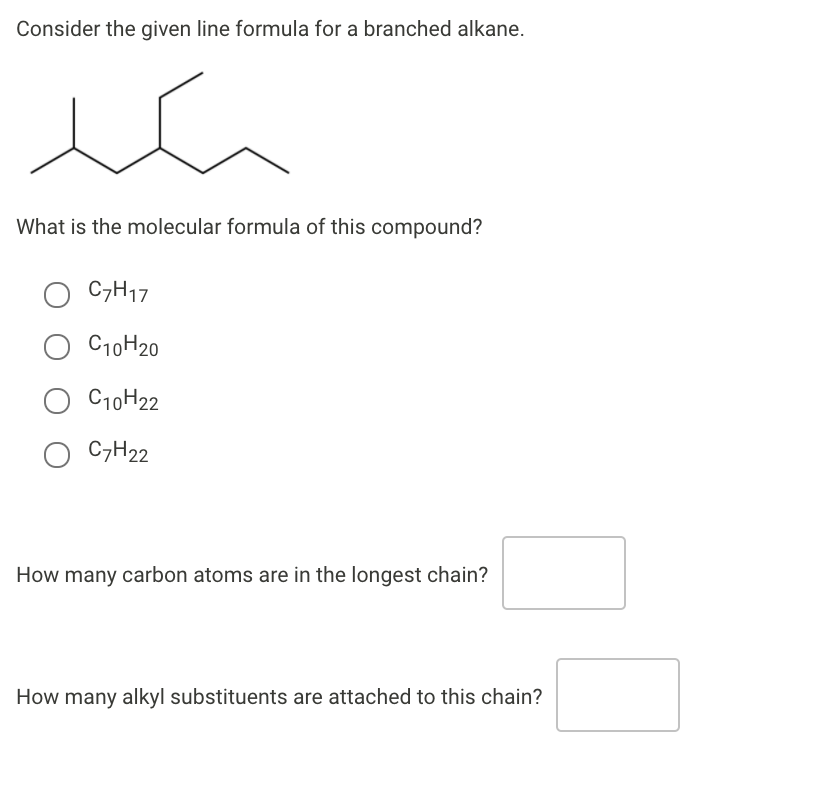 Consider the given line formula for a branched alkane.
What is the molecular formula of this compound?
C7H17
C10H20
C10H22
C7H22
How many carbon atoms are in the longest chain?
How many alkyl substituents are attached to this chain?
