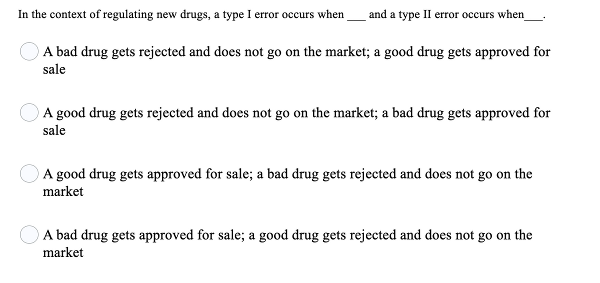 In the context of regulating new drugs, a type I error occurs when
and a type II error occurs when
A bad drug gets rejected and does not go on the market; a good drug gets approved for
sale
A good drug gets rejected and does not go on the market; a bad drug gets approved for
sale
A good drug gets approved for sale; a bad drug gets rejected and does not go on the
market
A bad drug gets approved for sale; a good drug gets rejected and does not go on the
market
