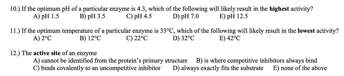 10.) If the optimum pH of a particular enzyme is 4.3, which of the following will likely result in the highest activity?
А) рH 1.5
В) рH 3.5
С) pH 4.5
D) pH 7.0
E) рH 12.5
11.) If the optimum temperature of a particular enzyme is 33°C, which of the following will likely result in the lowest activity?
D) 32°C
A) 2°C
B) 12°C
C) 22°C
E) 42°C
12.) The active site of an enzyme
A) cannot be identified from the protein's primary structure
C) binds covalently to an uncompetitive inhibitor
B) is where competitive inhibitors always bind
E) none of the above
D) always exactly fits the substrate
