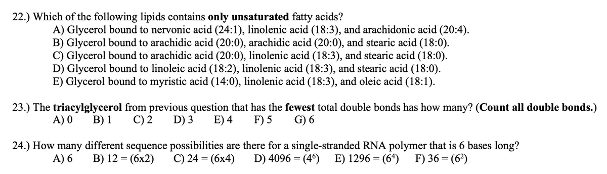 22.) Which of the following lipids contains only unsaturated fatty acids?
A) Glycerol bound to nervonic acid (24:1), linolenic acid (18:3), and arachidonic acid (20:4).
B) Glycerol bound to arachidic acid (20:0), arachidic acid (20:0), and stearic acid (18:0).
C) Glycerol bound to arachidic acid (20:0), linolenic acid (18:3), and stearic acid (18:0).
D) Glycerol bound to linoleic acid (18:2), linolenic acid (18:3), and stearic acid (18:0).
E) Glycerol bound to myristic acid (14:0), linolenic acid (18:3), and oleic acid (18:1).
23.) The triacylglycerol from previous question that has the fewest total double bonds has how many? (Count all double bonds.)
G) 6
A) 0
В) 1
C) 2
D) 3
E) 4
F) 5
24.) How many different sequence possibilities are there for a single-stranded RNA polymer that is 6 bases long?
D) 4096 = (4°)
A) 6
B) 12 = (6x2)
C) 24 = (6x4)
E) 1296 = (64)
F) 36 = (6?)
