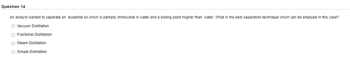 Question 14
An analyst wanted to separate an essential oil which is partially immiscible in water and a boiling point hogher than water. What is the best separation technique which can be emplyed in this case?
O Vacuum Distillation
O Fractional Distillation
O Steam Distillation
O imple Distillation
