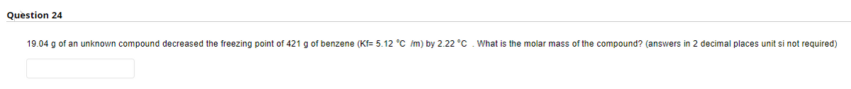 Question 24
19.04 g of an unknown compound decreased the freezing point of 421 g of benzene (Kf= 5.12 °C /m) by 2.22 °C . What is the molar mass of the compound? (answers in 2 decimal places unit si not required)
