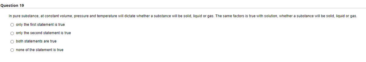 Question 19
In pure substance, at constant volume, pressure and temperature will dictate whether a substance will be solid, liquid or gas. The same factors is true with solution, whether a substance will be solid, liquid or gas.
O only the first statement is true
O only the second statement is true
O both statements are true
none of the statement is true
