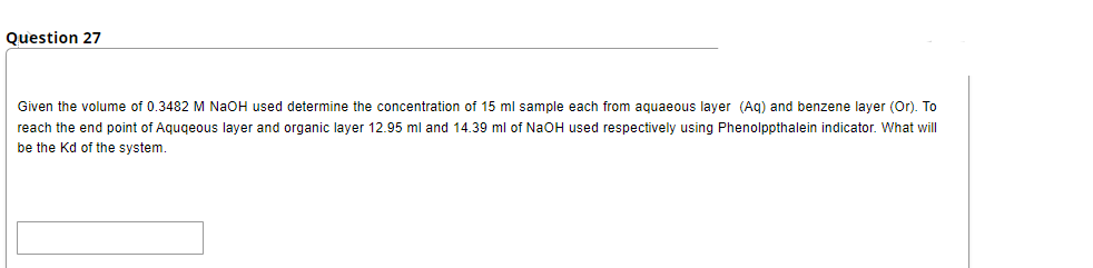 Question 27
Given the volume of 0.3482 M NaOH used determine the concentration of 15 ml sample each from aquaeous layer (Ag) and benzene layer (Or). To
reach the end point of Aqugeous layer and organic layer 12.95 ml and 14.39 ml of NaOH used respectively using Phenolppthalein indicator. What will
be the Kd of the system.
