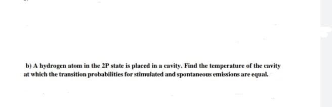 b) A hydrogen atom in the 2P state is placed in a cavity. Find the temperature of the cavity
at which the transition probabilities for stimulated and spontaneous emissions are equal.
