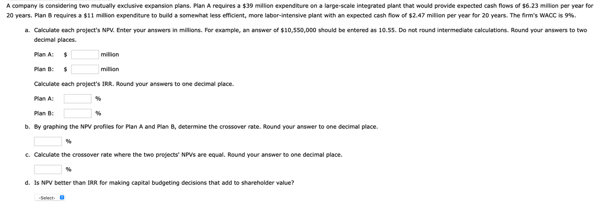 A company is considering two mutually exclusive expansion plans. Plan A requires a $39 million expenditure on a large-scale integrated plant that would provide expected cash flows of $6.23 million per year for
20 years. Plan B requires a $11 million expenditure to build a somewhat less efficient, more labor-intensive plant with an expected cash flow of $2.47 million per year for 20 years. The firm's WACC is 9%.
a. Calculate each project's NPV. Enter your answers in millions. For example, an answer of $10,550,000 should be entered as 10.55. Do not round intermediate calculations. Round your answers to two
decimal places.
Plan A:
2$
million
Plan B:
2$
million
Calculate each project's IRR. Round your answers to one decimal place.
Plan A:
%
Plan B:
%
b. By graphing the NPV profiles for Plan A and Plan B, determine the crossover rate. Round your answer to one decimal place.
%
c. Calculate the crossover rate where the two projects' NPVS are equal. Round your answer to one decimal place.
d. Is NPV better than IRR for making capital budgeting decisions that add to shareholder value?
-Select-
