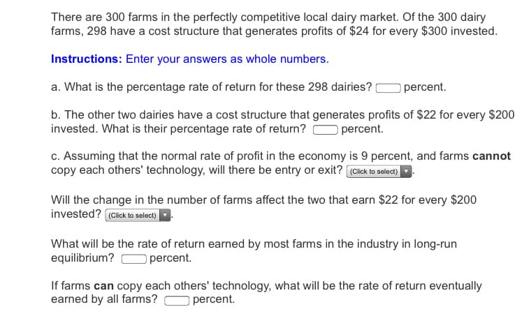 There are 300 farms in the perfectly competitive local dairy market. Of the 300 dairy
farms, 298 have a cost structure that generates profits of $24 for every $300 invested.
Instructions: Enter your answers as whole numbers.
a. What is the percentage rate of return for these 298 dairies?
percent.
b. The other two dairies have a cost structure that generates profits of $22 for every $200
invested. What is their percentage rate of return?
percent.
c. Assuming that the normal rate of profit in the economy is 9 percent, and farms cannot
copy each others' technology, will there be entry or exit? (Click to select)
Will the change in the number of farms affect the two that earn $22 for every $200
invested? (Cick to select)
What will be the rate of return earned by most farms in the industry in long-run
equilibrium?
O percent.
If farms can copy each others' technology, what will be the rate of return eventually
earned by all farms?
percent.
