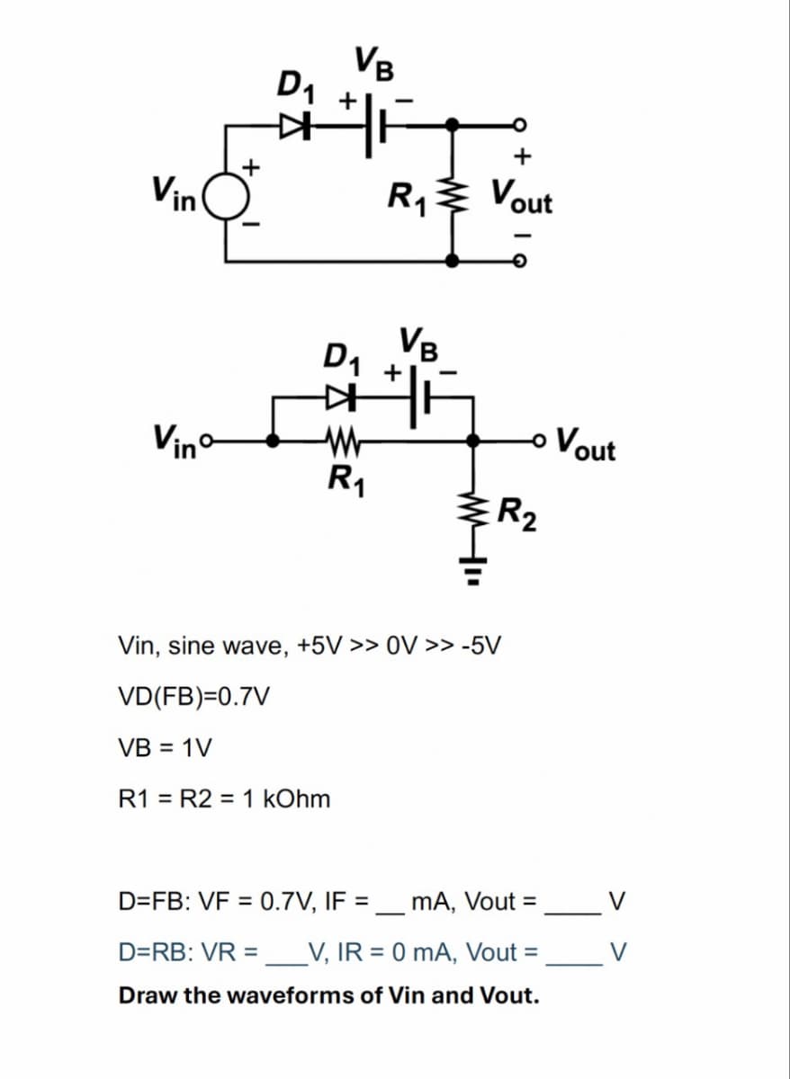 Vin
D₁
VB
+
R₁₁ Vout
D₁
+
VB
K
-
Vino-
w
Vout
R₁
R2
Vin, sine wave, +5V >> OV >> -5V
VD(FB)=0.7V
VB = 1V
R1 R2 = 1 kOhm
D=FB: VF = 0.7V, IF = mA, Vout =
D=RB: VR = __V, IR = 0 mA, Vout =
Draw the waveforms of Vin and Vout.
V