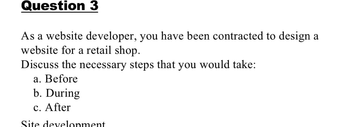 Question 3
As a website developer, you have been contracted to design a
website for a retail shop.
Discuss the necessary steps
that
you
would take:
a. Before
b. During
c. After
Site development
