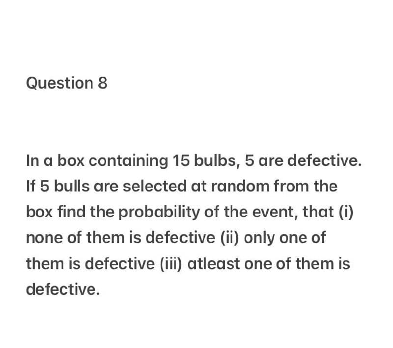 Question 8
In a box containing 15 bulbs, 5 are defective.
If 5 bulls are selected at random from the
box find the probability of the event, that (i)
none of them is defective (ii) only one of
them is defective (iii) atleast one of them is
defective.
