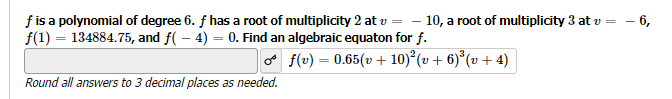 f is a polynomial of degree 6. f has a root of multiplicity 2 at v = - 10, a root of multiplicity 3 at v =
- 6,
f(1) = 134884.75, and f(-4)= 0. Find an algebraic equaton for f.
Round all answers to 3 decimal places as needed.
f(v) = 0.65(v +10)²³ (v + 6)³ (v + 4)