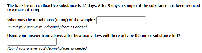 The half-life of a radioactive substance is 15 days. After 9 days a sample of the substance has been reduced
to a mass of 1 mg.
What was the initial mass (in mg) of the sample?
Round your answer to 2 decimal places as needed.
Using your answer from above, after how many days will there only be 0.5 mg of substance left?
Round your answer to 2 decimal places as needed.