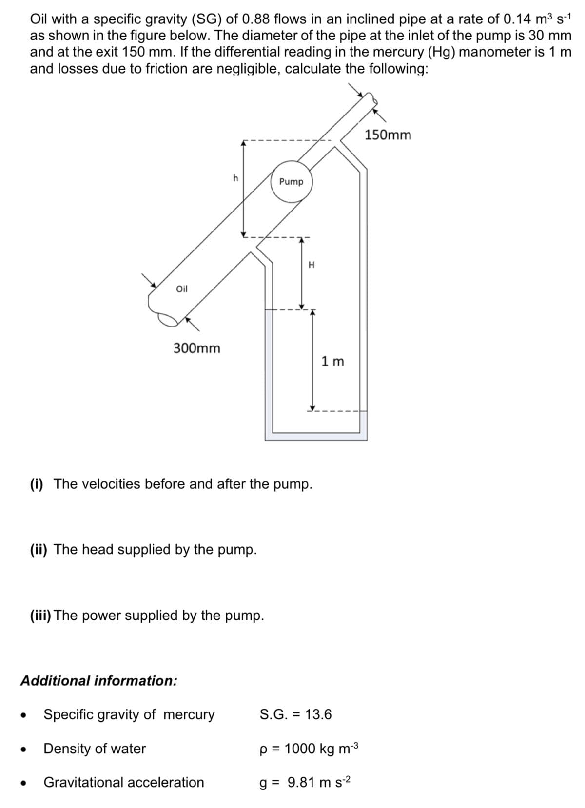 Oil with a specific gravity (SG) of 0.88 flows in an inclined pipe at a rate of 0.14 m³ s-1
as shown in the figure below. The diameter of the pipe at the inlet of the pump is 30 mm
and at the exit 150 mm. If the differential reading in the mercury (Hg) manometer is 1 m
and losses due to friction are negligible, calculate the following:
Oil
300mm
(ii) The head supplied by the pump.
h
(i) The velocities before and after the pump.
(iii) The power supplied by the pump.
Additional information:
Specific gravity of mercury
Density of water
Gravitational acceleration
Pump
H
1m
S.G. = 13.6
p=
= 1000 kg m-³
g = 9.81 m s-²
150mm