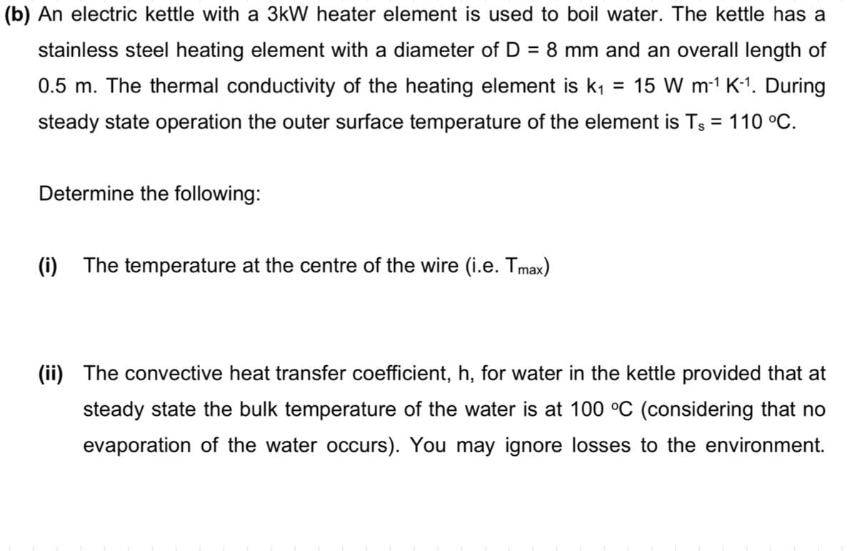 (b) An electric kettle with a 3kW heater element is used to boil water. The kettle has a
stainless steel heating element with a diameter of D = 8 mm and an overall length of
0.5 m. The thermal conductivity of the heating element is k₁= 15 W m-¹ K-1. During
steady state operation the outer surface temperature of the element is Ts = 110 °C.
Determine the following:
(i) The temperature at the centre of the wire (i.e. Tmax)
(ii) The convective heat transfer coefficient, h, for water in the kettle provided that at
steady state the bulk temperature of the water is at 100 °C (considering that no
evaporation of the water occurs). You may ignore losses to the environment.