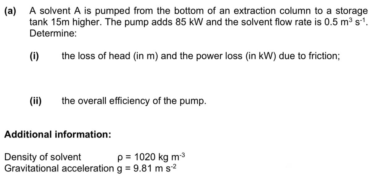 (a)
A solvent A is pumped from the bottom of an extraction column to a storage
tank 15m higher. The pump adds 85 kW and the solvent flow rate is 0.5 m³ s-1.
Determine:
(i)
(ii)
the loss of head (in m) and the power loss (in kW) due to friction;
the overall efficiency of the pump.
Additional information:
Density of solvent
p = 1020 kg m-³
Gravitational acceleration g = 9.81 m s-²