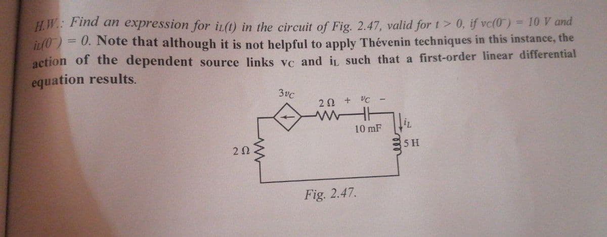 Н.И.: Find an
expression for iL(t) in the circuit of Fig. 2.47, valid for t> 0, if vc(0) = 10 V and
iL(0)= 0. Note that although it is not helpful to apply Thévenin techniques in this instance, the
%3D
action of the dependent source links vc and in, such that a first-order linear differential
equation results.
3vC
20 +
10 mF
20
5 H
Fig. 2.47.
