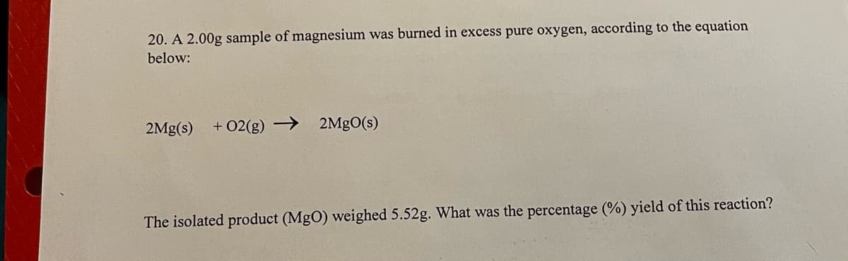 20. A 2.00g sample of magnesium was burned in excess pure oxygen, according to the equation
below:
2Mg(s)
+ 02(g) →
2MgO(s)
The isolated product (MgO) weighed 5.52g. What was the percentage (%) yield of this reaction?
