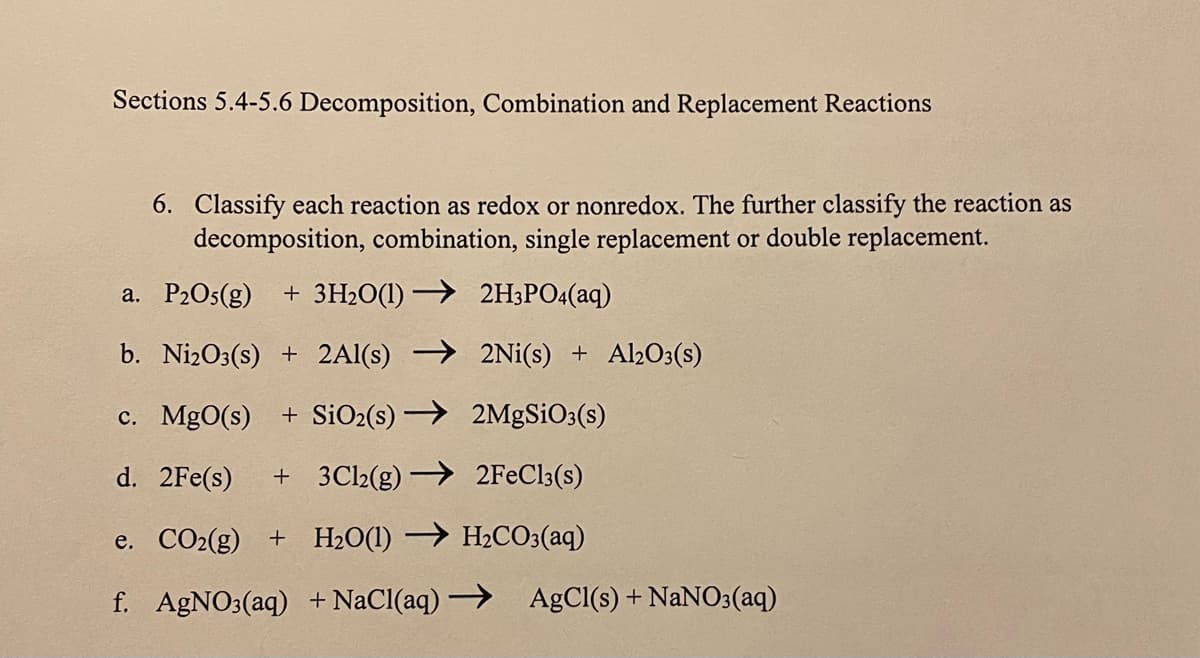 Sections 5.4-5.6 Decomposition, Combination and Replacement Reactions
6. Classify each reaction as redox or nonredox. The further classify the reaction as
decomposition, combination, single replacement or double replacement.
a. P2Os(g) + 3H2O(1) → 2H;PO4(aq)
b. NizO3(s) + 2Al(s) → 2Ni(s) + Al2O3(s)
c. MgO(s)
+ SiO2(s) → 2MgSiO3(s)
d. 2Fe(s)
+ 3Cl2(g) → 2FEC13(s)
e. CO2(g) + H2O(1) → H2CO3(aq)
f. AgNO3(aq) + NaCl(aq) → AgCl(s) + NaNO3(aq)
