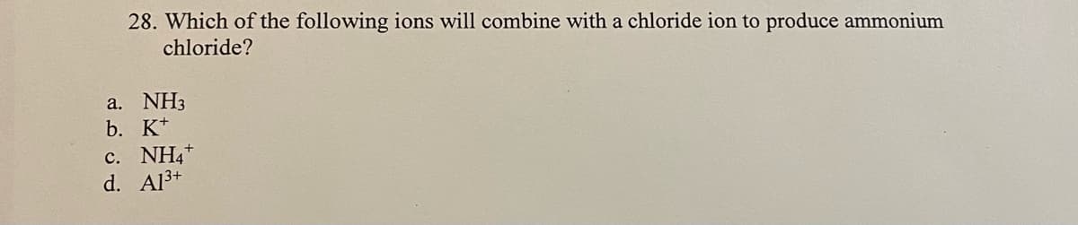 28. Which of the following ions will combine with a chloride ion to produce ammonium
chloride?
a. NH3
b. K+
c. NH4+
d. Al3+
