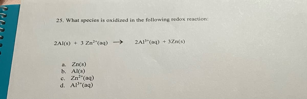 25. What species is oxidized in the following redox reaction:
2Al(s) + 3 Zn²*(aq) -→
2A1³*(aq) + 3Zn(s)
a. Zn(s)
b. Al(s)
c. Zn2*(aq)
d. Al3*(aq)
