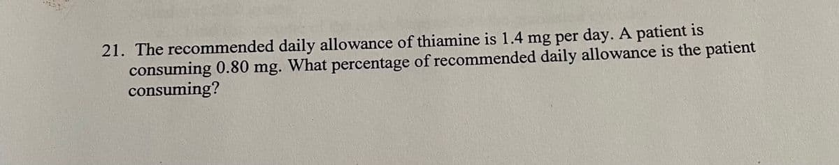 21. The recommended daily allowance of thiamine is 1.4 mg per day. A patient is
consuming 0.80 mg. What percentage of recommended daily allowance is the patient
consuming?
