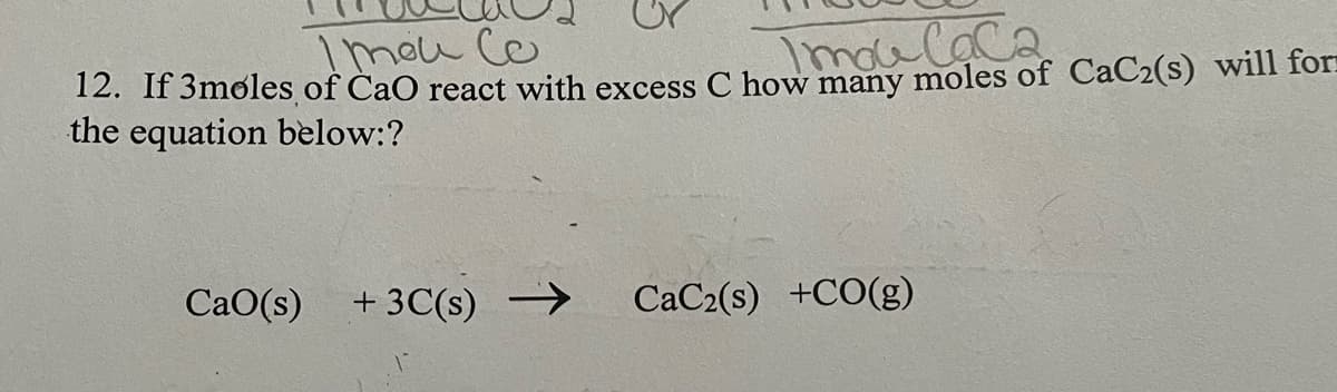 Imou Co
Imoulaca
12. If 3møles of CaO react with excess C how many moles of CaC2(s) will for=
the equation below:?
CaO(s)
+ 3C(s) →
CaC2(s) +CO(g)
