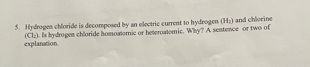 5. Hydrogen chloride is decomposed by an electric current to hydrogen (H2) and chlorine
(Cl2). Is hydrogen chloride homoatomic or heteroatomic. Why? A sentence or two of
explanation.
