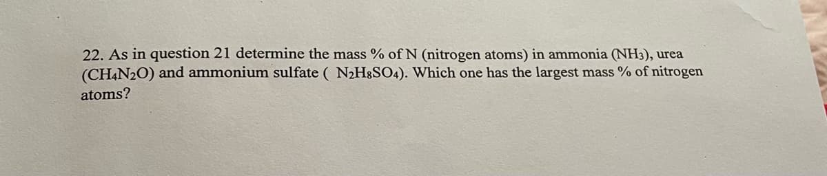 22. As in question 21 determine the mass % of N (nitrogen atoms) in ammonia (NH3), urea
(CHẠN2O) and ammonium sulfate ( N2H3SO4). Which one has the largest mass % of nitrogen
atoms?
