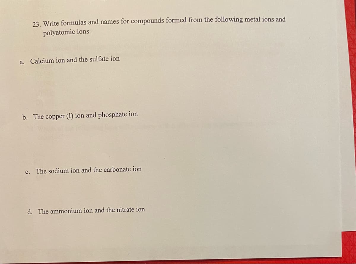 23. Write formulas and names for compounds formed from the following metal ions and
polyatomic ions.
a. Calcium ion and the sulfate ion
b. The copper (I) ion and phosphate ion
c. The sodium ion and the carbonate ion
d. The ammonium ion and the nitrate ion
