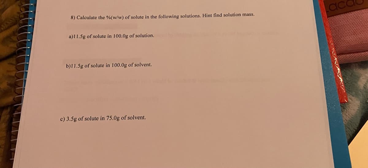 8) Calculate the %(w/w) of solute in the following solutions. Hint find solution mass.
a)11.5g of solute in 100.0g of solution.
b)11.5g of solute in 100.0g of solvent.
c) 3.5g of solute in 75.0g of solvent.
