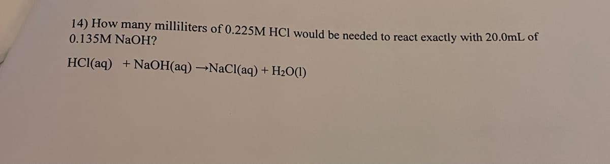 14) How many milliliters of 0.225M HCl would be needed to react exactly with 20.0mL of
0.135M NAOH?
HCl(aq) + NaOH(aq) →NACI(aq) + H2O(1)
