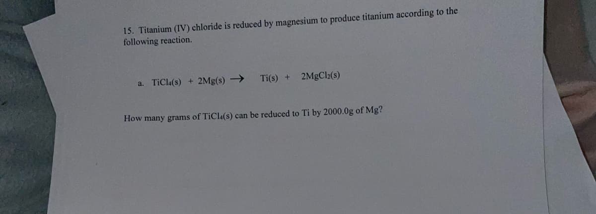 15. Titanium (IV) chloride is reduced by magnesium to produce titanium according to the
following reaction.
a. TiCla(s) + 2Mg(s) →
Ti(s) +
2MgCl2(s)
How many grams of TiCla(s) can be reduced to Ti by 2000.0g of Mg?
