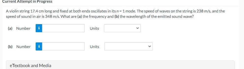 Current Attempt in Progress
A violin string 17.4 cm long and fixed at both ends oscillates in its n = 1 mode. The speed of waves on the string is 238 m/s, and the
speed of sound in air is 348 m/s. What are (a) the frequency and (b) the wavelength of the emitted sound wave?
(a) Number
i
Units
(b) Number
i
Units
eTextbook and Media
