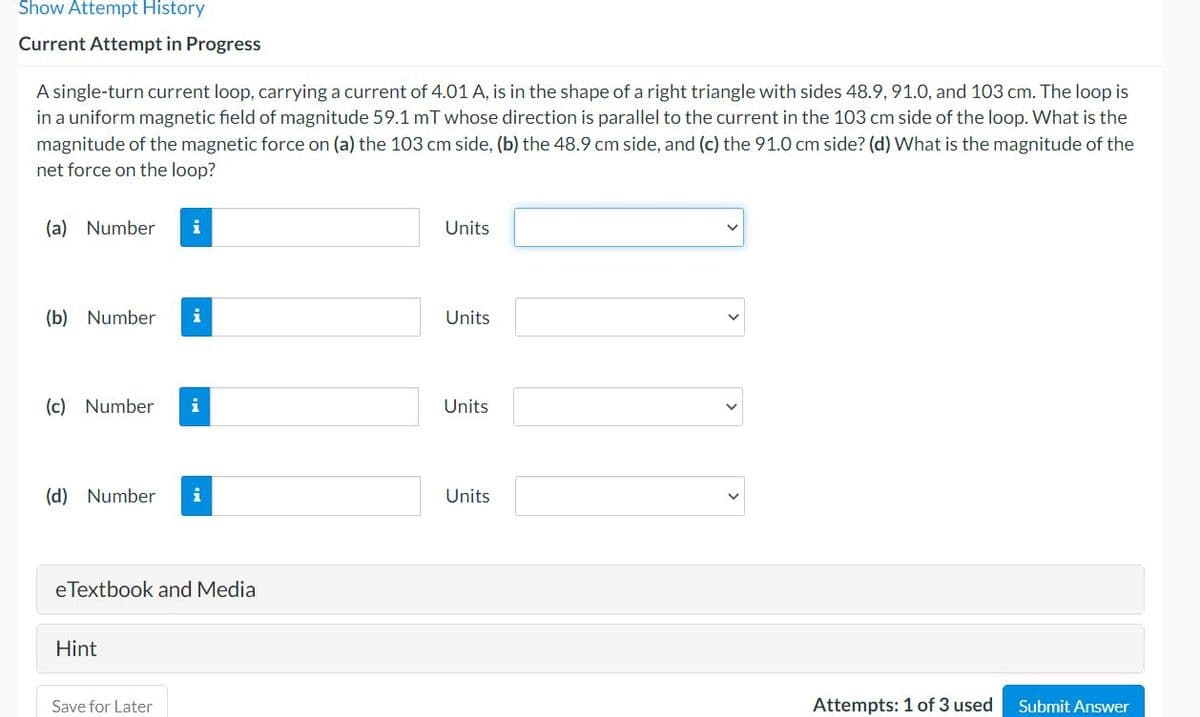 Show Attempt History
Current Attempt in Progress
A single-turn current loop, carrying a current of 4.01 A, is in the shape of a right triangle with sides 48.9, 91.0, and 103 cm. The loop is
in a uniform magnetic field of magnitude 59.1 mT whose direction is parallel to the current in the 103 cm side of the loop. What is the
magnitude of the magnetic force on (a) the 103 cm side, (b) the 48.9 cm side, and (c) the 91.0 cm side? (d) What is the magnitude of the
net force on the loop?
(a) Number
i
Units
(b) Number
i
Units
(c) Number
i
Units
(d) Number
i
Units
eTextbook and Media
Hint
Save for Later
Attempts: 1 of 3 used
Submit Answer
>

