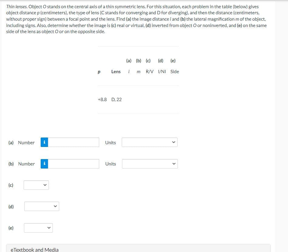 Thin lenses. Object O stands on the central axis of a thin symmetric lens. For this situation, each problem in the table (below) gives
object distance p (centimeters), the type of lens (C stands for converging and D for diverging), and then the distance (centimeters,
without proper sign) between a focal point and the lens. Find (a) the image distance i and (b) the lateral magnification m of the object,
including signs. Also, determine whether the image is (c) real or virtual, (d) inverted from object O or noninverted, and (e) on the same
side of the lens as object O or on the opposite side.
(a) (b) (c)
(d)
(e)
Lens
i m
R/V I/NI Side
+8.8 D, 22
(a) Number
i
Units
(b) Number
i
Units
(c)
(d)
(e)
eTextbook and Media
>
>
>
