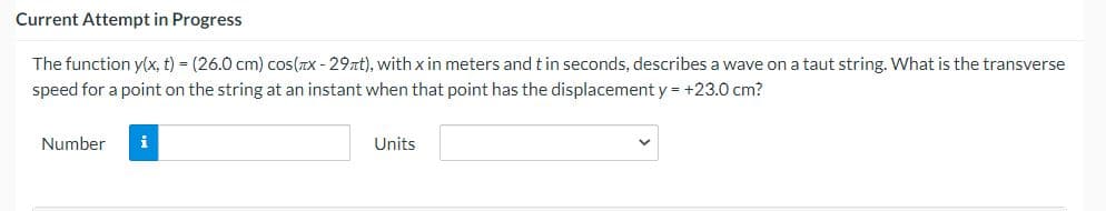 Current Attempt in Progress
The function y(x, t) = (26.0 cm) cos(TX - 29xt), with x in meters and tin seconds, describes a wave on a taut string. What is the transverse
speed for a point on the string at an instant when that point has the displacement y= +23.0 cm?
Number
i
Units
