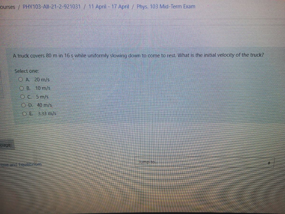 ourses / PHY103-Al 21-2-921031/11 Apri 17 Annt/Phys. 103 MAd-Term Exam
Atuck covers mm16swhiteuniformty stowng down to come to rest What is thentalvelocity of the truck?
Select one
OA 20m/s
40 m/s
page
rque and Equilibriem
